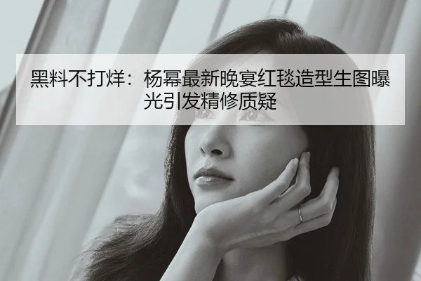 黑料不打烊：杨幂最新晚宴红毯造型生图曝光引发精修质疑